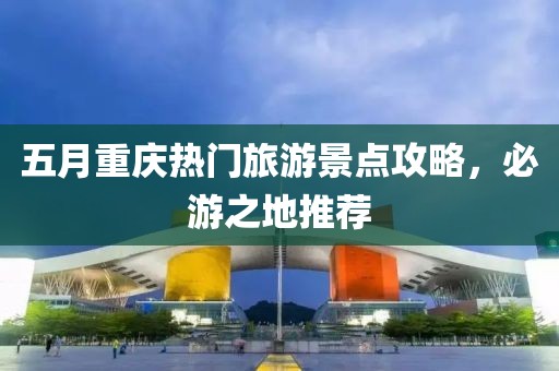 五月重庆热门旅游景点攻略，必游之地推荐