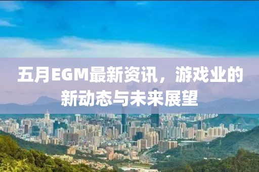 五月EGM最新资讯，游戏业的新动态与未来展望