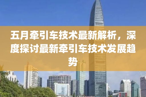 五月牵引车技术最新解析，深度探讨最新牵引车技术发展趋势