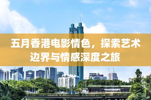 五月香港电影情色，探索艺术边界与情感深度之旅