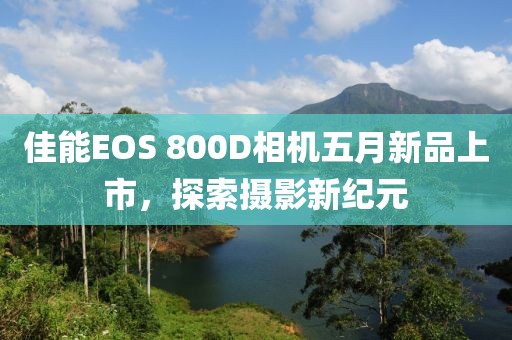 佳能EOS 800D相机五月新品上市，探索摄影新纪元