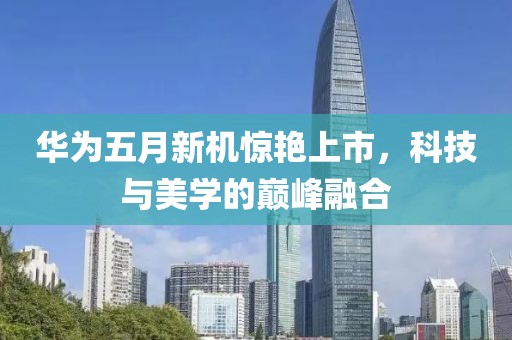 华为五月新机惊艳上市，科技与美学的巅峰融合
