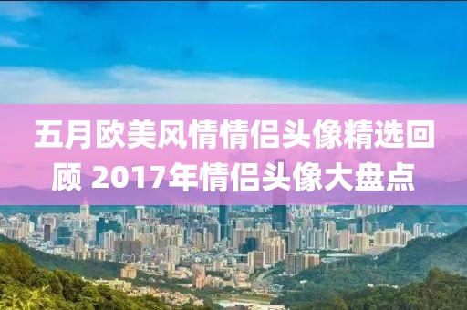 五月欧美风情情侣头像精选回顾 2017年情侣头像大盘点