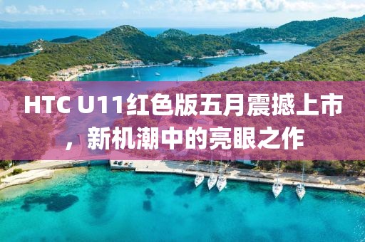 HTC U11红色版五月震撼上市，新机潮中的亮眼之作