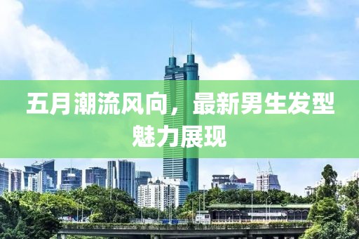 五月潮流风向，最新男生发型魅力展现