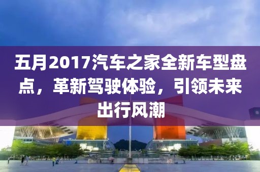 五月2017汽车之家全新车型盘点，革新驾驶体验，引领未来出行风潮