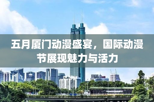 五月厦门动漫盛宴，国际动漫节展现魅力与活力