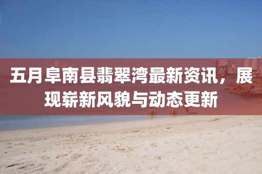 五月阜南县翡翠湾最新资讯，展现崭新风貌与动态更新