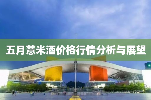 五月薏米酒价格行情分析与展望