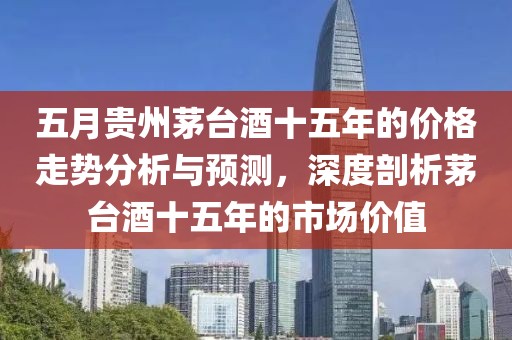 五月贵州茅台酒十五年的价格走势分析与预测，深度剖析茅台酒十五年的市场价值