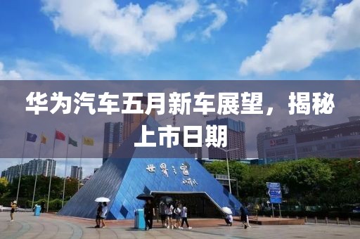 华为汽车五月新车展望，揭秘上市日期