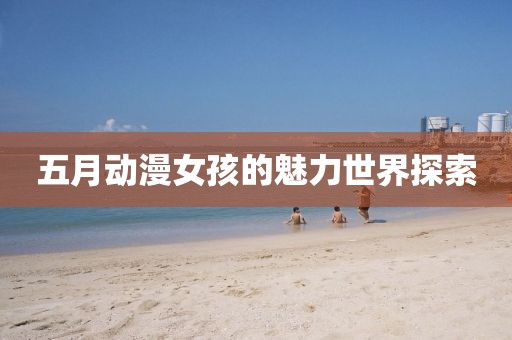 五月动漫女孩的魅力世界探索