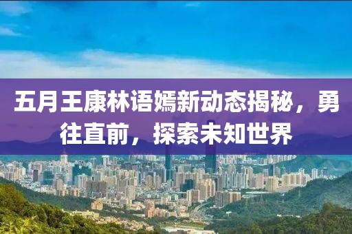 五月王康林语嫣新动态揭秘，勇往直前，探索未知世界