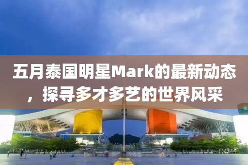 五月泰国明星Mark的最新动态，探寻多才多艺的世界风采