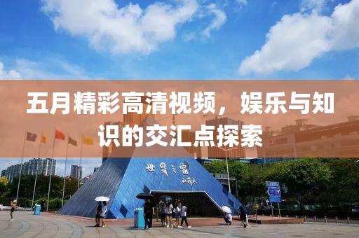 五月精彩高清视频，娱乐与知识的交汇点探索