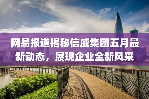 网易报道揭秘信威集团五月最新动态，展现企业全新风采