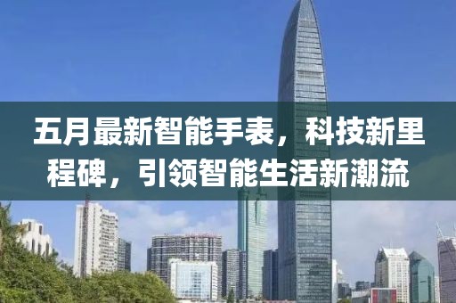 五月最新智能手表，科技新里程碑，引领智能生活新潮流