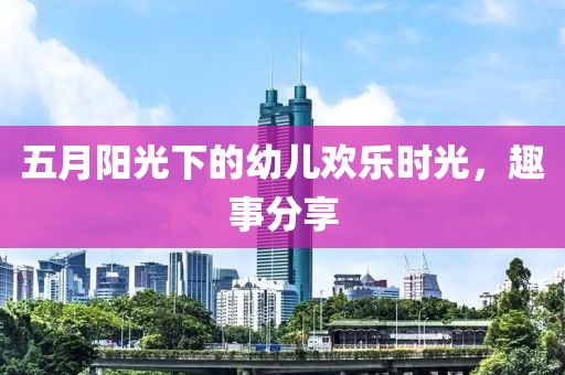 五月阳光下的幼儿欢乐时光，趣事分享