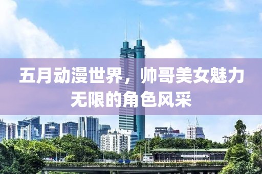 五月动漫世界，帅哥美女魅力无限的角色风采