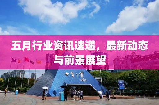 五月行业资讯速递，最新动态与前景展望