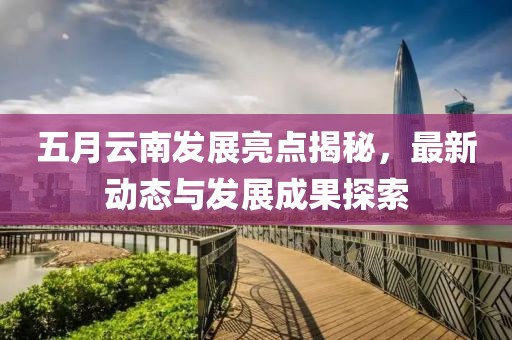 五月云南发展亮点揭秘，最新动态与发展成果探索