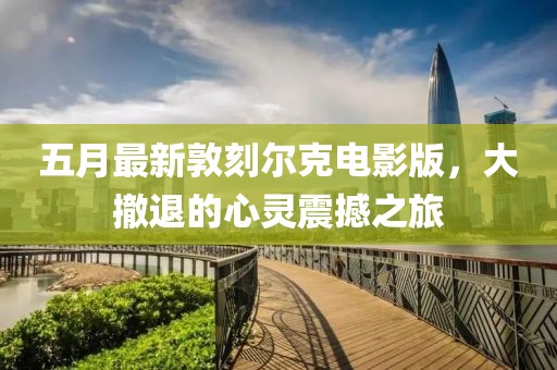 五月最新敦刻尔克电影版，大撤退的心灵震撼之旅