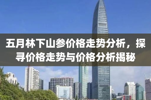 五月林下山参价格走势分析，探寻价格走势与价格分析揭秘