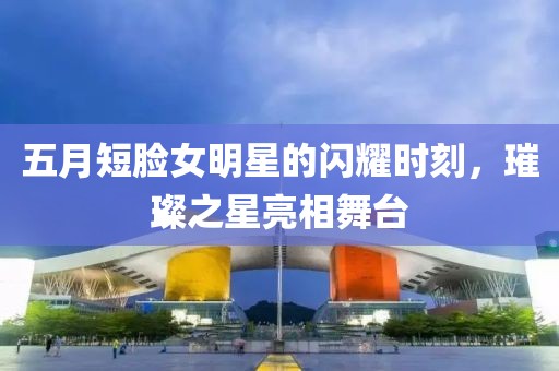 五月短脸女明星的闪耀时刻，璀璨之星亮相舞台