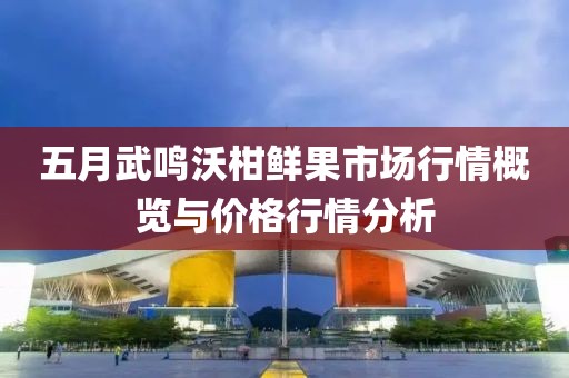 五月武鸣沃柑鲜果市场行情概览与价格行情分析