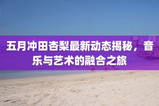 五月冲田杏梨最新动态揭秘，音乐与艺术的融合之旅