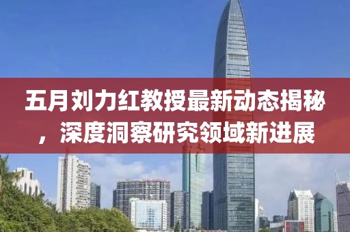 五月刘力红教授最新动态揭秘，深度洞察研究领域新进展