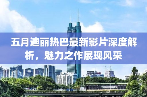 五月迪丽热巴最新影片深度解析，魅力之作展现风采