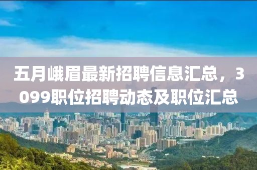 五月峨眉最新招聘信息汇总，3099职位招聘动态及职位汇总