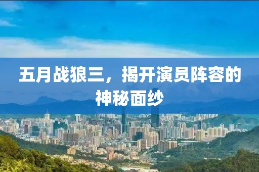 五月战狼三，揭开演员阵容的神秘面纱