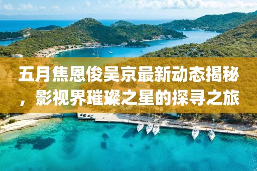 五月焦恩俊吴京最新动态揭秘，影视界璀璨之星的探寻之旅