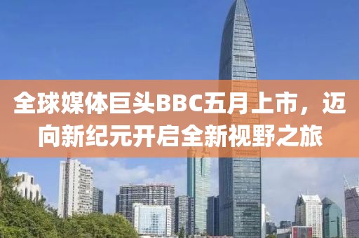 全球媒体巨头BBC五月上市，迈向新纪元开启全新视野之旅