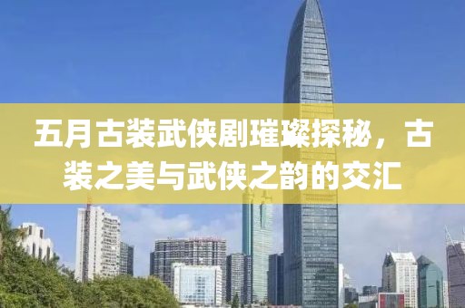 五月古装武侠剧璀璨探秘，古装之美与武侠之韵的交汇
