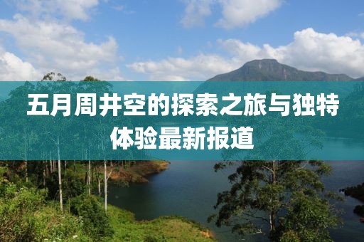 五月周井空的探索之旅与独特体验最新报道