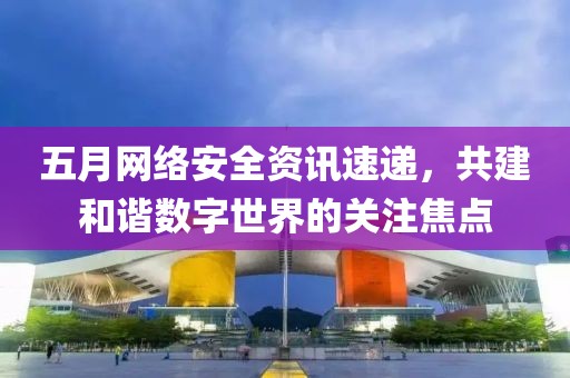 五月网络安全资讯速递，共建和谐数字世界的关注焦点