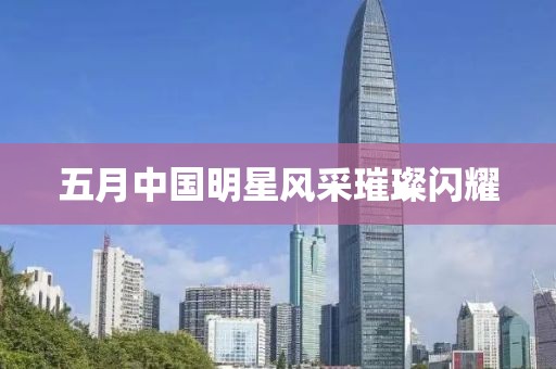 五月中国明星风采璀璨闪耀