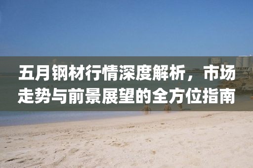 五月钢材行情深度解析，市场走势与前景展望的全方位指南