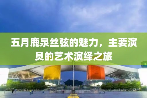 五月鹿泉丝弦的魅力，主要演员的艺术演绎之旅