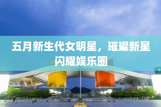 五月新生代女明星，璀璨新星闪耀娱乐圈