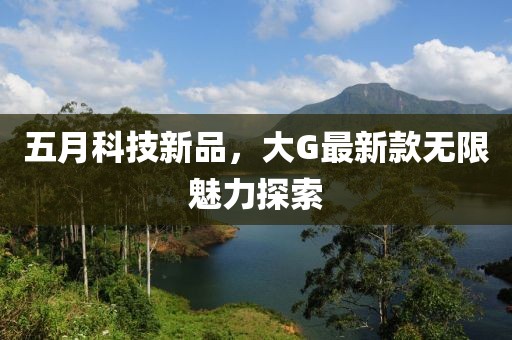 五月科技新品，大G最新款无限魅力探索
