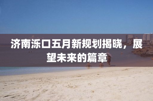济南泺口五月新规划揭晓，展望未来的篇章