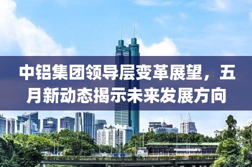 中铝集团领导层变革展望，五月新动态揭示未来发展方向