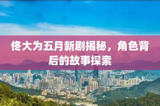 佟大为五月新剧揭秘，角色背后的故事探索