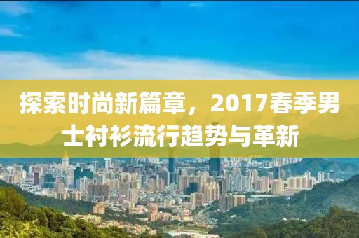 探索时尚新篇章，2017春季男士衬衫流行趋势与革新