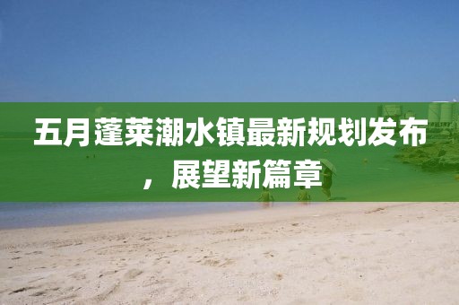 五月蓬莱潮水镇最新规划发布，展望新篇章