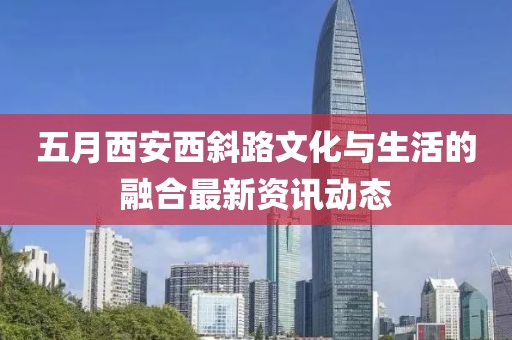 五月西安西斜路文化与生活的融合最新资讯动态